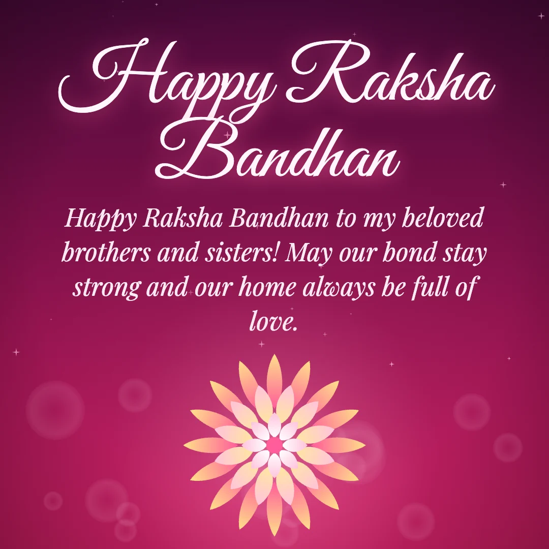 Happy Raksha Bandhan message card: “Happy Raksha Bandhan to my beloved brothers and sisters! May our bond stay strong and our home always be full of love.”